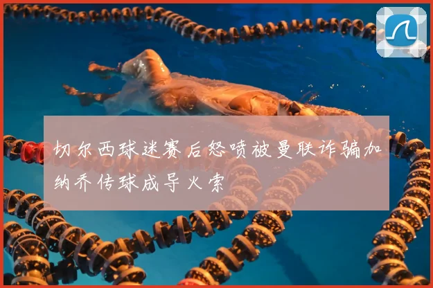 切尔西球迷赛后怒喷被曼联诈骗加纳乔传球成导火索