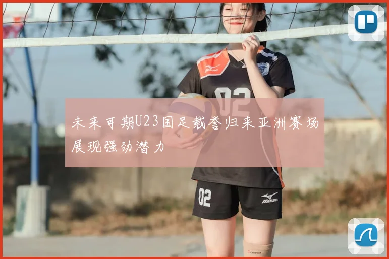 未来可期U23国足载誉归来亚洲赛场展现强劲潜力