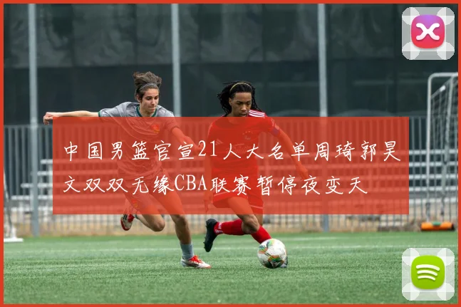 中国男篮官宣21人大名单周琦郭昊文双双无缘CBA联赛暂停夜变天