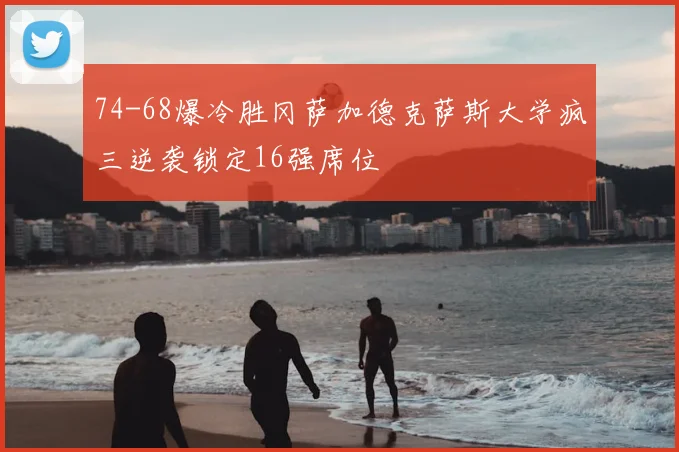 74-68爆冷胜冈萨加德克萨斯大学疯三逆袭锁定16强席位