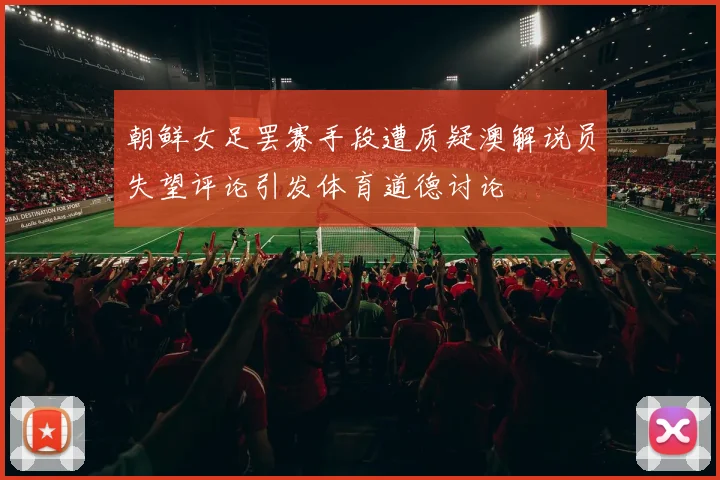 朝鲜女足罢赛手段遭质疑澳解说员失望评论引发体育道德讨论