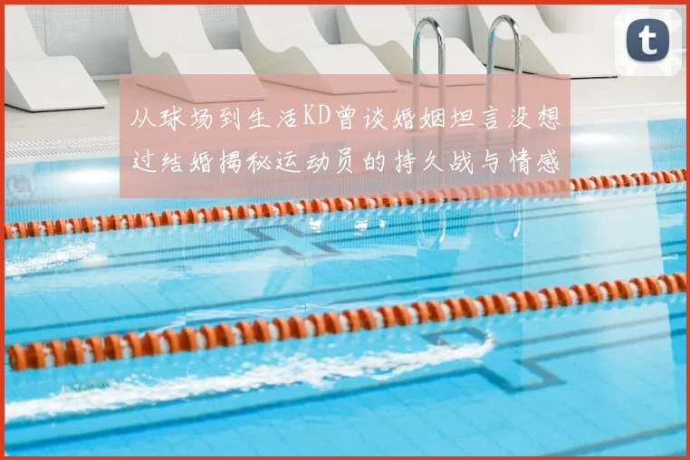 从球场到生活KD曾谈婚姻坦言没想过结婚揭秘运动员的持久战与情感选择