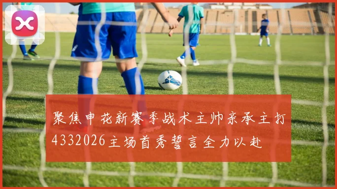 聚焦申花新赛季战术主帅亲承主打4332026主场首秀誓言全力以赴