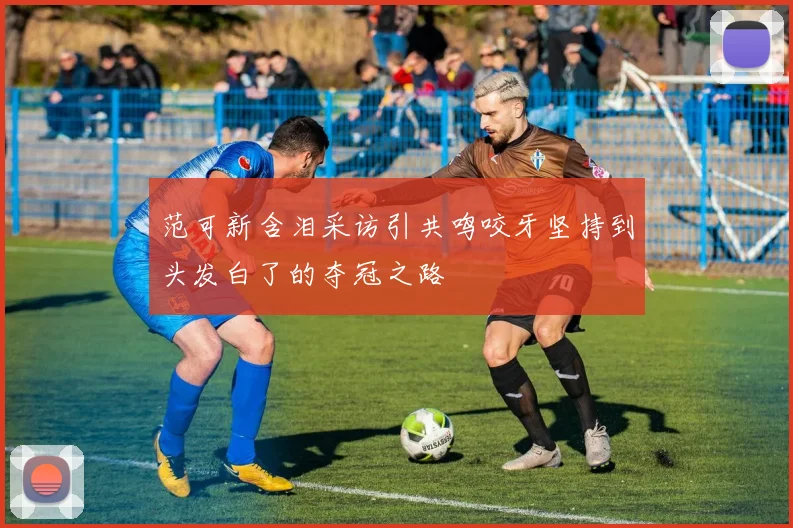 范可新含泪采访引共鸣咬牙坚持到头发白了的夺冠之路