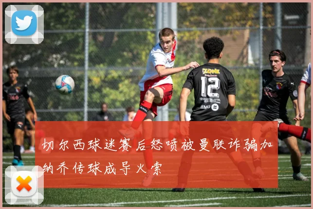 切尔西球迷赛后怒喷被曼联诈骗加纳乔传球成导火索