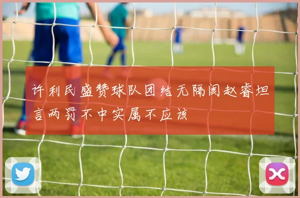 许利民盛赞球队团结无隔阂赵睿坦言两罚不中实属不应该