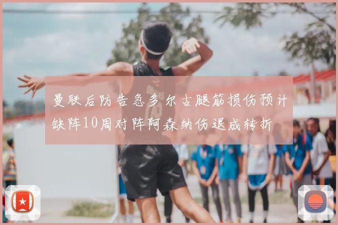 曼联后防告急多尔古腿筋损伤预计缺阵10周对阵阿森纳伤退成转折