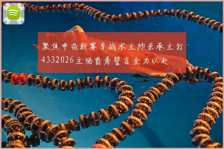 聚焦申花新赛季战术主帅亲承主打4332026主场首秀誓言全力以赴