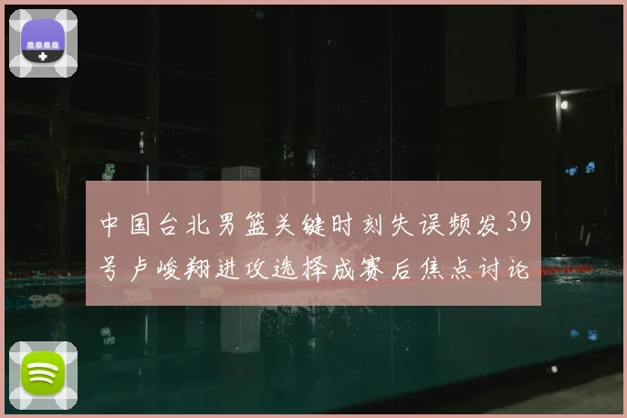 中国台北男篮关键时刻失误频发39号卢峻翔进攻选择成赛后焦点讨论
