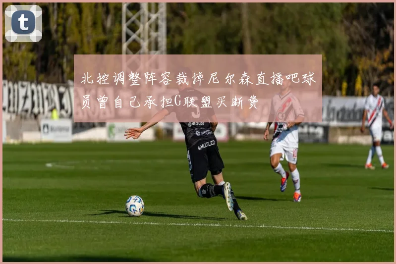 北控调整阵容裁掉尼尔森直播吧球员曾自己承担G联盟买断费