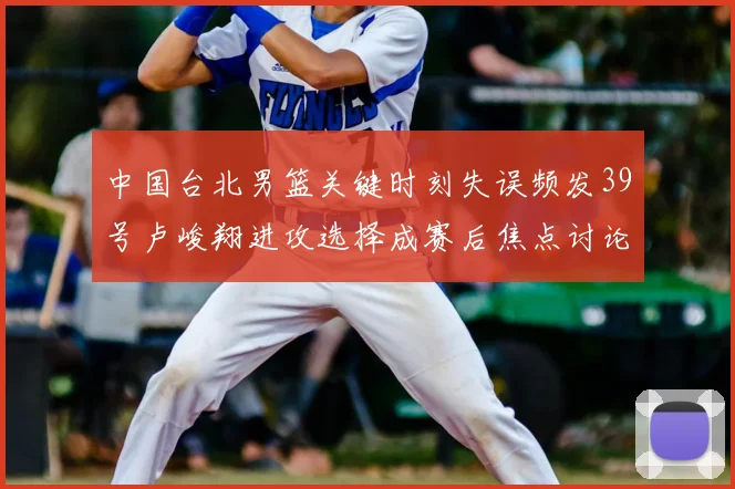 中国台北男篮关键时刻失误频发39号卢峻翔进攻选择成赛后焦点讨论