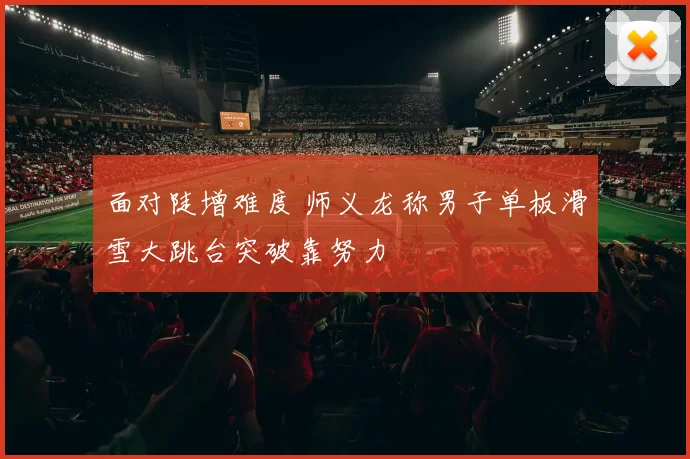 面对陡增难度 师义龙称男子单板滑雪大跳台突破靠努力