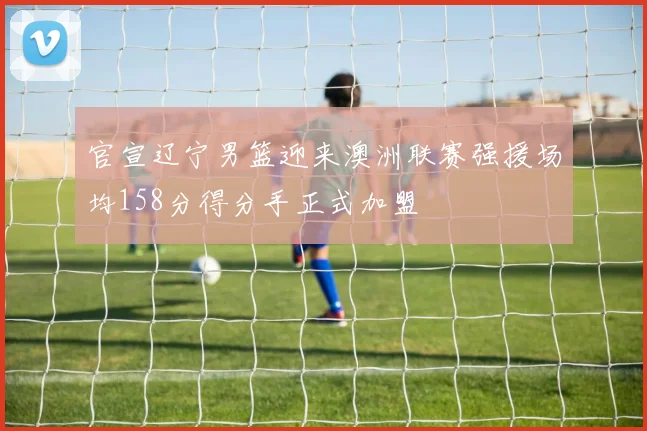 官宣辽宁男篮迎来澳洲联赛强援场均158分得分手正式加盟
